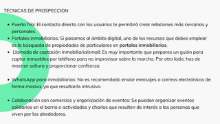 Puerta fría: El contacto directo con los usuarios te permitirá crear relaciones más cercanas y
personales.
Portales inmobiliarios: Si pasamos al ámbito digital, uno de los recursos que debes emplear
es la búsqueda de propiedades de particulares en portales inmobiliarios.
Llamada de captación inmobiliaria/email: Es muy importante que prepares un guión para
captar inmuebles por teléfono para no improvisar sobre la marcha. Por otro lado, has de
mostrar soltura y proporcionar confianza.
WhatsApp para inmobiliarias: No es recomendado enviar mensajes o correos electrónicos de
forma masiva, ya que resultarás intrusivo.
Colaboración con comercios y organización de eventos: Se pueden organizar eventos
solidarios en el barrio o actividades y charlas que resulten de interés a las personas que
viven por los alrededores.
TECNICAS DE PROSPECCION
 