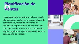 Planificaciòn de
Ventas
Un componente importante del proceso de
planeación de ventas es preparar planes de
contingencia, tomando en cuenta las
influencias impredecibles e incontrolables,
como los cambios en el entorno económico,
legal o regulatorio, que pueden afectar en el
desempeño de ventas.
 
