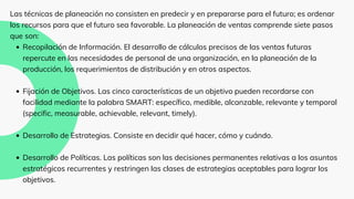 Recopilación de Información. El desarrollo de cálculos precisos de las ventas futuras
repercute en las necesidades de personal de una organización, en la planeación de la
producción, los requerimientos de distribución y en otros aspectos.
Fijación de Objetivos. Las cinco características de un objetivo pueden recordarse con
facilidad mediante la palabra SMART: específico, medible, alcanzable, relevante y temporal
(specific, measurable, achievable, relevant, timely).
Desarrollo de Estrategias. Consiste en decidir qué hacer, cómo y cuándo.
Desarrollo de Políticas. Las políticas son las decisiones permanentes relativas a los asuntos
estratégicos recurrentes y restringen las clases de estrategias aceptables para lograr los
objetivos.
Las técnicas de planeación no consisten en predecir y en prepararse para el futuro; es ordenar
los recursos para que el futuro sea favorable. La planeación de ventas comprende siete pasos
que son:
 