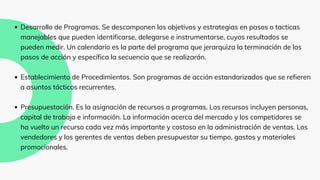 Desarrollo de Programas. Se descomponen los objetivos y estrategias en pasos o tacticas
manejables que pueden identificarse, delegarse e instrumentarse, cuyos resultados se
pueden medir. Un calendario es la parte del programa que jerarquiza la terminación de los
pasos de acción y específica la secuencia que se realizarán.
Establecimiento de Procedimientos. Son programas de acción estandarizados que se refieren
a asuntos tácticos recurrentes.
Presupuestación. Es la asignación de recursos a programas. Los recursos incluyen personas,
capital de trabajo e información. La información acerca del mercado y los competidores se
ha vuelto un recurso cada vez más importante y costoso en la administración de ventas. Los
vendedores y los gerentes de ventas deben presupuestar su tiempo, gastos y materiales
promocionales.
 