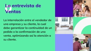La entrevista de
Ventas
La interrelación entre el vendedor de
una empresa y su cliente, la cual
debe garantizar la continuidad de un
pedido o la confirmación de una
venta, optimizando así la atención a
su cliente.
 