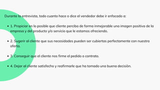 1. Propiciar en lo posible que cliente perciba de forma inmejorable una imagen positiva de la
empresa y del producto y/o servicio que le estamos ofreciendo.
2. Sugerir al cliente que sus necesidades pueden ser cubiertas perfectamente con nuestra
oferta.
3. Conseguir que el cliente nos firme el pedido o contrato.
4. Dejar al cliente satisfecho y reafirmarle que ha tomado una buena decisiòn.
Durante la entrevista, todo cuanto hace o dice el vendedor debe ir enfocado a:
 