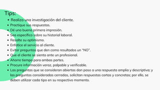 Realiza una investigación del cliente.
Practique sus respuestas.
Dé una buena primera impresión.
Sea específico sobre su historial laboral.
Resalte su optimismo.
Enfatice el servicio al cliente.
Evitar preguntas que den como resultados un “NO”.
Que el cliente se sienta ante un profesional.
Ahorre tiempo para ambas partes.
Procure información veraz, palpable y verificable.
Las preguntas que se consideran abiertas dan paso a una respuesta amplia y descriptiva; y
las preguntas consideradas cerradas, solicitan respuestas cortas y concretas; por ello, se
deben utilizar cada tipo en su respectivo momento.
Tips:
 