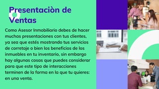 Presentaciòn de
Ventas
Como Asesor Inmobiliario debes de hacer
muchas presentaciones con tus clientes,
ya sea que estés mostrando tus servicios
de corretaje o bien los beneficios de los
inmuebles en tu inventario, sin embargo
hay algunas cosas que puedes considerar
para que este tipo de interacciones
terminen de la forma en la que tu quieres:
en una venta.
 