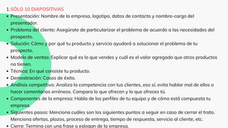 SÓLO 10 DIAPOSITIVAS
Presentación: Nombre de la empresa, logotipo, datos de contacto y nombre-cargo del
presentador.
Problema del cliente: Asegúrate de particularizar el problema de acuerdo a las necesidades del
prospecto.
Solución: Cómo y por qué tu producto y servicio ayudará a solucionar el problema de tu
prospecto.
Modelo de ventas: Explicar qué es lo que vendes y cuál es el valor agregado que otros productos
no tienen.
Técnica: En qué consiste tu producto.
Demostración: Casos de éxito.
Análisis competitivo: Analiza la competencia con tus clientes, eso sí, evita hablar mal de ellos o
hacer comentarios erróneos. Compara lo que ofrecen y lo que ofreces tú.
Componentes de la empresa: Habla de los perfiles de tu equipo y de cómo está compuesta tu
empresa.
Siguientes pasos: Menciona cuáles son los siguientes puntos a seguir en caso de cerrar el trato.
Menciona ofertas, plazos, proceso de entrega, tiempo de respuesta, servicio al cliente, etc.
Cierre: Termina con una frase o eslogan de la empresa.
1.
 