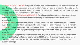 2. CONOCE A TUS CLIENTES: Asegúrate de saber todo lo necesario sobre tus próximos clientes, de
esta forma podrás personalizar tu presentación y hacer un traje a la medida. Recuerda que la
presentación se hace de acuerdo con el tiempo del cliente, no con el tuyo. Es importante que
investigues cuál sería el mejor horario para hacerlo.
3. ANTES DE EMPEZAR A HABLAR ESCUCHA: Escuchar empáticamente a tu cliente antes de que
comiences, te dará información sumamente valiosa y mucho contenido para iniciar con tu
presentación.
4. SE CONCRETO: Considera que solamente tienes 20 minutos para hacer tu presentación por lo
que debes de ser concreto en tus argumentos y no divagar con anécdotas que desvíen la atención.
5. DISEÑO: De la vista nace el amor, evita saturar de información las diapositivas, usa máximo dos
tipos y tamaños de letra. Apóyate de imágenes pero agrégalas de tal forma que exista una
armonía.
6. TECNOLOGÍA: Apóyate de toda la tecnología que tengas a tu disposición, pero muy importante,
aprende a utilizarla y verifica que todo funcione al 100% antes de estar con tus clientes ya que si
algo falla y no sabes cómo resolverlo en el momento en vez de impresionarlos tu reputación
quedará en riesgo.
 