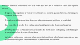 El agente deja registrada la visita al inmueble con una persona, que es el cliente potencial, pero
que es un desconocido.
El propietario del inmueble tiene derecho a saber que personas a visitado su propiedad.
Esta hoja sirbe de prueba de la visita y recoje las obligaciones del derecho de las partes.
En la hoja de visita se hace constar que los datos del cliente están protegidos y custodiados por
la agencia española de protección de datos.
La hoja de visita puede incorporar algún comentario adicional sobre las conclusiones que que
haya obtenido el agente comercial durante la presentación del inmueble.
El asesor comercial inmobiliario tiene que cuidar esta fase en el proceso de venta con especial
esmero.
 
