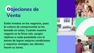 Objeciones de
Venta
Están innatas en los negocios, pues
la cultura de compraventa se ha
basado en estas. Cuando nuestro
negocio es la finca raíz, surgen
réplicas a cada postulado con el
ánimo de lograr mejores condiciones
y mayores ventajas, los clientes
hacen su tarea.
 