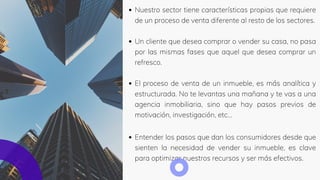 Nuestro sector tiene características propias que requiere
de un proceso de venta diferente al resto de los sectores.
Un cliente que desea comprar o vender su casa, no pasa
por las mismas fases que aquel que desea comprar un
refresco.
El proceso de venta de un inmueble, es más analítica y
estructurada. No te levantas una mañana y te vas a una
agencia inmobiliaria, sino que hay pasos previos de
motivación, investigación, etc…
Entender los pasos que dan los consumidores desde que
sienten la necesidad de vender su inmueble, es clave
para optimizar nuestros recursos y ser más efectivos.
 