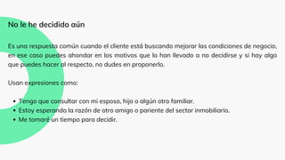 Tengo que consultar con mi esposo, hijo o algún otro familiar.
Estoy esperando la razón de otro amigo o pariente del sector inmobiliario.
Me tomaré un tiempo para decidir.
No le he decidido aún
Es una respuesta común cuando el cliente está buscando mejorar las condiciones de negocio,
en ese caso puedes ahondar en los motivos que lo han llevado a no decidirse y si hay algo
que puedes hacer al respecto, no dudes en proponerlo.
Usan expresiones como:
 
