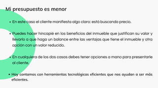 En este caso el cliente manifiesta algo claro: está buscando precio.
Puedes hacer hincapié en los beneficios del inmueble que justifican su valor y
llevarlo a que haga un balance entre las ventajas que tiene el inmueble y otra
opción con un valor reducido.
En cualquiera de los dos casos debes tener opciones a mano para presentarle
al cliente.
Hoy contamos con herramientas tecnológicas eficientes que nos ayudan a ser más
eficientes.
Mi presupuesto es menor
 