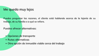 Opciones de transporte
Rutas alternativas
Otra opción de inmueble viable cerca del trabajo
Me queda muy lejos
Puedes preguntar las razones, el cliente está hablando acerca de la lejanía de su
trabajo, de su familia o a qué se refiere.
Puedes ofrecer alternativas:
 
