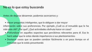Hacer preguntas inteligentes, que lo obliguen a dar mayor
Profundizar en aquellos aspectos que percibimos relevantes para él. Eso le
hará saber que le estas dando importancia a sus planteamientos.
Destacar cosas que se pueden cambiar fácilmente o en poco tiempo en el
inmueble que le estás presentando
No es lo que estoy buscando
Antes de dejarse desarmar, podemos acercarnos y:
información sobre sus preferencias. Por ejemplo ¿Cuál es el inmueble que le ha
sido más útil? ¿Por qué? ¿Qué actividades disfruta hacer en casa?
 