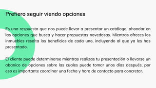 Prefiero seguir viendo opciones
Es una respuesta que nos puede llevar a presentar un catálogo, ahondar en
las opciones que busca y hacer propuestas novedosas. Mientras ofreces los
inmuebles resalta los beneficios de cada uno, incluyendo al que ya les has
presentado.
El cliente puede determinarse mientras realizas tu presentación o llevarse un
abanico de opciones sobre las cuales puede tomar unos días después, por
eso es importante coordinar una fecha y hora de contacto para concretar.
 