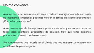 No me convence
Aunque puede ser una respuesta seca o cortante, manejando una buena dosis
de inteligencia emocional, podemos voltear la actitud del cliente preguntando
¿Por qué no le convence?
A las razones que el cliente presente, podemos ahondar y encontrar causas de
fondo para plantearle propuestas de solución. Hay que tener opciones
preparadas para esta posible respuesta.
Siempre tenemos que hacerle ver al cliente que nos interesa como persona y
no solamente por el negocio.
 