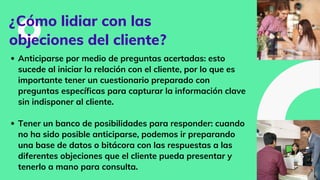 ¿Cómo lidiar con las
objeciones del cliente?
Anticiparse por medio de preguntas acertadas: esto
sucede al iniciar la relación con el cliente, por lo que es
importante tener un cuestionario preparado con
preguntas específicas para capturar la información clave
sin indisponer al cliente.
Tener un banco de posibilidades para responder: cuando
no ha sido posible anticiparse, podemos ir preparando
una base de datos o bitácora con las respuestas a las
diferentes objeciones que el cliente pueda presentar y
tenerlo a mano para consulta.
 