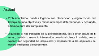 Profesionalismo: puedes lograrlo con planeación y organización del
trabajo, fijando objetivos y metas a tiempos determinados, y actuando
a tiempo para dar cumplimiento.
Seguridad: Si has trabajado en tu profesionalismo, vas a estar seguro de ti
mismo, tendrás a mano la información cuando el cliente la solicite, vas a
exponer con seguridad tus propuestas y responderás a las objeciones de
manera inteligente si se presentan.
Actitud
 