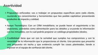 Propuestas enfocadas: vas a trabajar en propuestas específicas para cada cliente,
reuniendo los conocimientos y herramientas que has podido capitalizar presentando
productos de impacto y calidad.
Apoyo Tecnológico: Con un CRM inmobiliario, se puede hacer el seguimiento a las
objeciones, usándolas como alimentación para los detalles y cruzando la información
con los inmuebles, con lo cual podrás preparar un catálogo propiedades ideales.
Credibilidad: tiene que ver con la seriedad que cumples tus compromisos y con la
veracidad de la información que le proporcionas al cliente. Una persona que presenta
una propuesta sin tacha y que evidencia cumplir las cosas planteadas, tiende a
ingresar en el equipo de confianza del cliente.
Asertividad
 
