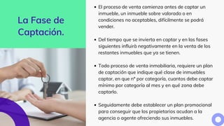 La Fase de
Captación.
El proceso de venta comienza antes de captar un
inmueble, un inmueble sobre valorado o en
condiciones no aceptables, difícilmente se podrá
vender.
Del tiempo que se invierta en captar y en las fases
siguientes influirà negativamente en la venta de los
restantes inmuebles que ya se tienen.
Todo proceso de venta inmobiliaria, requiere un plan
de captación que indique qué clase de inmuebles
captar, en que nº por categoría, cuantos debe captar
mínimo por categoría al mes y en qué zona debe
captarlo.
Seguidamente debe establecer un plan promocional
para conseguir que los propietarios acudan a la
agencia o agente ofreciendo sus inmuebles.
 
