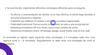 Se recomienda implementar diferentes estrategias diferentes para conseguirlo.
Tu oficina o recomendación de clientes: es la mas efectiva, el cliente llega decidido a
escuchar propuesta y negociar.
Captación por teléfono: Es exitosa si tenemos un publico segmentado.
Publicidad tradicional: Prensa escrita, la televisión, la radio o una revista barrial.
Marketing Inmobiliario Off-line: ferias, cara a cara, carteles de venta.
Marketing inmobiliario online: Whatsapp, google, social media, chat on line, web.
En promedio un agente capta siguiendo estas estrategias 1-3 inmuebles cada mes. Una
agencia entre 5 – 8 inmuebles. Seguidamente se debe tener una estrategia de visita al
propietario.
 