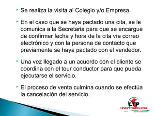  Se realiza la visita al Colegio y/o Empresa.
En el caso que se haya pactado una cita, se le
comunica a la Secretaria para que se encargue
de confirmar fecha y hora de la cita vía correo
electrónico y con la persona de contacto que
previamente se haya pactado con el vendedor.
Una vez llegado a un acuerdo con el cliente se
coordina con el tour conductor para que pueda
ejecutarse el servicio.
El proceso de venta culmina cuando se efectúa
la cancelación del servicio.