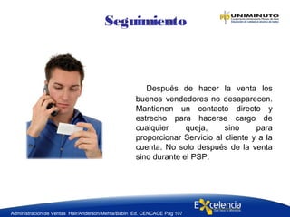 Después de hacer la venta los
buenos vendedores no desaparecen.
Mantienen un contacto directo y
estrecho para hacerse cargo de
cualquier queja, sino para
proporcionar Servicio al cliente y a la
cuenta. No solo después de la venta
sino durante el PSP.
Seguimiento
Administración de Ventas Hair/Anderson/Mehta/Babin Ed. CENCAGE Pag 107
 