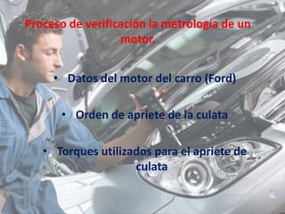 Proceso de verificación la metrología de un
motor.
• Datos del motor del carro (Ford)
• Orden de apriete de la culata
• Torques utilizados para el apriete de
culata
 