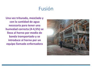 Fusión
Una vez triturado, mezclado y
con la cantidad de agua
necesaria para tener una
humedad correcta (4-4,5%) se
lleva al horno por medio de
banda transportado y se
introduce al horno por un
equipo llamado enfornadora
 
