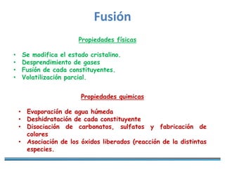 Fusión
Propiedades físicas
• Se modifica el estado cristalino.
• Desprendimiento de gases
• Fusión de cada constituyentes.
• Volatilización parcial.
Propiedades quimicas
• Evaporación de agua húmeda
• Deshidratación de cada constituyente
• Disociación de carbonatos, sulfatos y fabricación de
colores
• Asociación de los óxidos liberados (reacción de la distintas
especies.
 