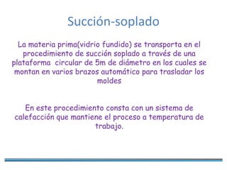 Succión-soplado
La materia prima(vidrio fundido) se transporta en el
procedimiento de succión soplado a través de una
plataforma circular de 5m de diámetro en los cuales se
montan en varios brazos automático para trasladar los
moldes
En este procedimiento consta con un sistema de
calefacción que mantiene el proceso a temperatura de
trabajo.
 