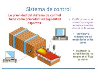 Sistema de control
La prioridad del sistema de control
tiene como prioridad los siguientes
aspectos.
• Verificar que no se
encuentre ninguna
inclusiones solidas
piedras en la lamina
• Verificar la
temperatura en
ambos lados de las
caras
• Mantener la
estabilidad de los
equipos en el flujo
de vidrio.
 