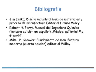 Bibliografía
• Jim Lesko; Diseño industrial Guia de materiales y
proceso de manufactura Editorial Limusa Wiley
• Robert H. Perry. Manual del Ingeniero Químico
(tercera edición en español). México: editorial Mc
Graw-Hill
• Mikell P. Groover; Fundamento de manufactura
moderna (cuarta edicion) editorial Willey
 