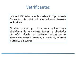 Vetrificantes
Los vetrificantes son la sustancia típicamente
formadora de vidrio el principal constituyente
es la silice.
El silice constituye la especie química mas
abundante de la corteza terrestre alrededor
del 60%, donde los podemos encontrar en
materiales como el cuarzo, la cuarcita, la arena
y arnisca de cuarzo
 
