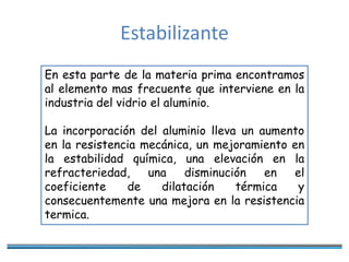Estabilizante
En esta parte de la materia prima encontramos
al elemento mas frecuente que interviene en la
industria del vidrio el aluminio.
La incorporación del aluminio lleva un aumento
en la resistencia mecánica, un mejoramiento en
la estabilidad química, una elevación en la
refracteriedad, una disminución en el
coeficiente de dilatación térmica y
consecuentemente una mejora en la resistencia
termica.
 