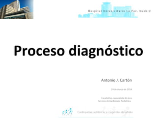 Proceso diagnóstico
Antonio J. Cartón
24 de marzo de 2014
Facultativo especialista de área
Servicio de Cardiología Pediátrica.
 