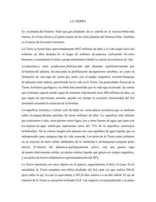 LA TIERRA
Es un planeta del Sistema Solar que gira alrededor de su estrella en la tercera órbita más
interna. Es el más denso y el quinto mayor de los ocho planetas del Sistema Solar. También
es el mayor de los cuatro terrestres.
La Tierra se formó hace aproximadamente 4567 millones de años y la vida surgió unos mil
millones de años después. Es el hogar de millones de especies, incluyendo los seres
humanos y actualmente el único cuerpo astronómico donde se conoce la existencia de vida.
La atmósfera y otras condiciones abióticas han sido alteradas significativamente por
la biosfera del planeta, favoreciendo la proliferación deorganismos aerobios, así como la
formación de una capa de ozono que junto con el campo magnético terrestre bloquean
la radiación solar dañina, permitiendo así la vida en la Tierra. Las propiedades físicas de la
Tierra, la historia geológica y su órbita han permitido que la vida siga existiendo. Se estima
que el planeta seguirá siendo capaz de sustentar vida durante otros 500 millones de años, ya
que según las previsiones actuales, pasado ese tiempo la creciente luminosidad del Sol
terminará causando la extinción de la biosfera.
La superficie terrestre o corteza está dividida en varias placas tectónicas que se deslizan
sobre el magma durante periodos de varios millones de años. La superficie está cubierta
por continentes e islas, estos poseen varios lagos, ríos y otras fuentes de agua, que junto con
los océanos de agua salada que representan cerca del 71% de la superficie construyen
la hidrosfera. No se conoce ningún otro planeta con este equilibrio de agua líquida, que es
indispensable para cualquier tipo de vida conocida. Los polos de la Tierra están cubiertos
en su mayoría de hielo sólido (Indlandsis de la Antártida) o de banquisas (casquete polar
ártico).

El interior

del

planeta es geológicamente

activo,

con

una

gruesa

capa

de manto relativamente sólido, un núcleo externo líquido que genera un campo magnético,
y un núcleo de hierro sólidointerior aproximadamente del 88%.
La Tierra interactúa con otros objetos en el espacio, especialmente el Sol y la Luna. En la
actualidad, la Tierra completa una órbita alrededor del Sol cada vez que realiza 366,26
giros sobre su eje, lo cual es equivalente a 365,26 días solares o a un año sideral. El eje de
rotación de la Tierra se encuentra inclinado 23,4° con respecto a la perpendicular a su plano

 