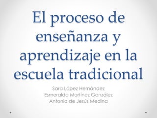El proceso de
enseñanza y
aprendizaje en la
escuela tradicional
Sara López Hernández
Esmeralda Martínez González
Antonio de Jesús Medina
 
