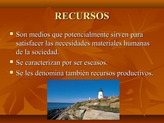 RECURSOSRECURSOS
 Son medios que potencialmente sirven paraSon medios que potencialmente sirven para
satisfacer las necesidades materiales humanassatisfacer las necesidades materiales humanas
de la sociedad.de la sociedad.
 Se caracterizan por ser escasos.Se caracterizan por ser escasos.
 Se les denomina también recursos productivos.Se les denomina también recursos productivos.
 