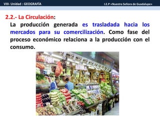 VIII- Unidad : GEOGRAFÍA I.E.P «Nuestra Señora de Guadalupe» 
2.2.- La Circulación: 
La producción generada es trasladada hacia los 
mercados para su comercilización. Como fase del 
proceso económico relaciona a la producción con el 
consumo. 
 