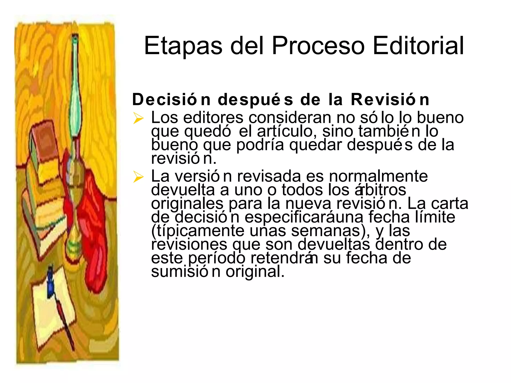 Etapas del Proceso Editorial Decisión después de la Revisión Los editores consideran no sólo lo bueno que quedó el artículo, sino también lo bueno que podría quedar después de la revisión. La versión revisada es normalmente devuelta a uno o todos los árbitros originales para la nueva revisión. La carta de decisión especificará una fecha límite (típicamente unas semanas), y las revisiones que son devueltas dentro de este período retendrán su fecha de sumisión original. 