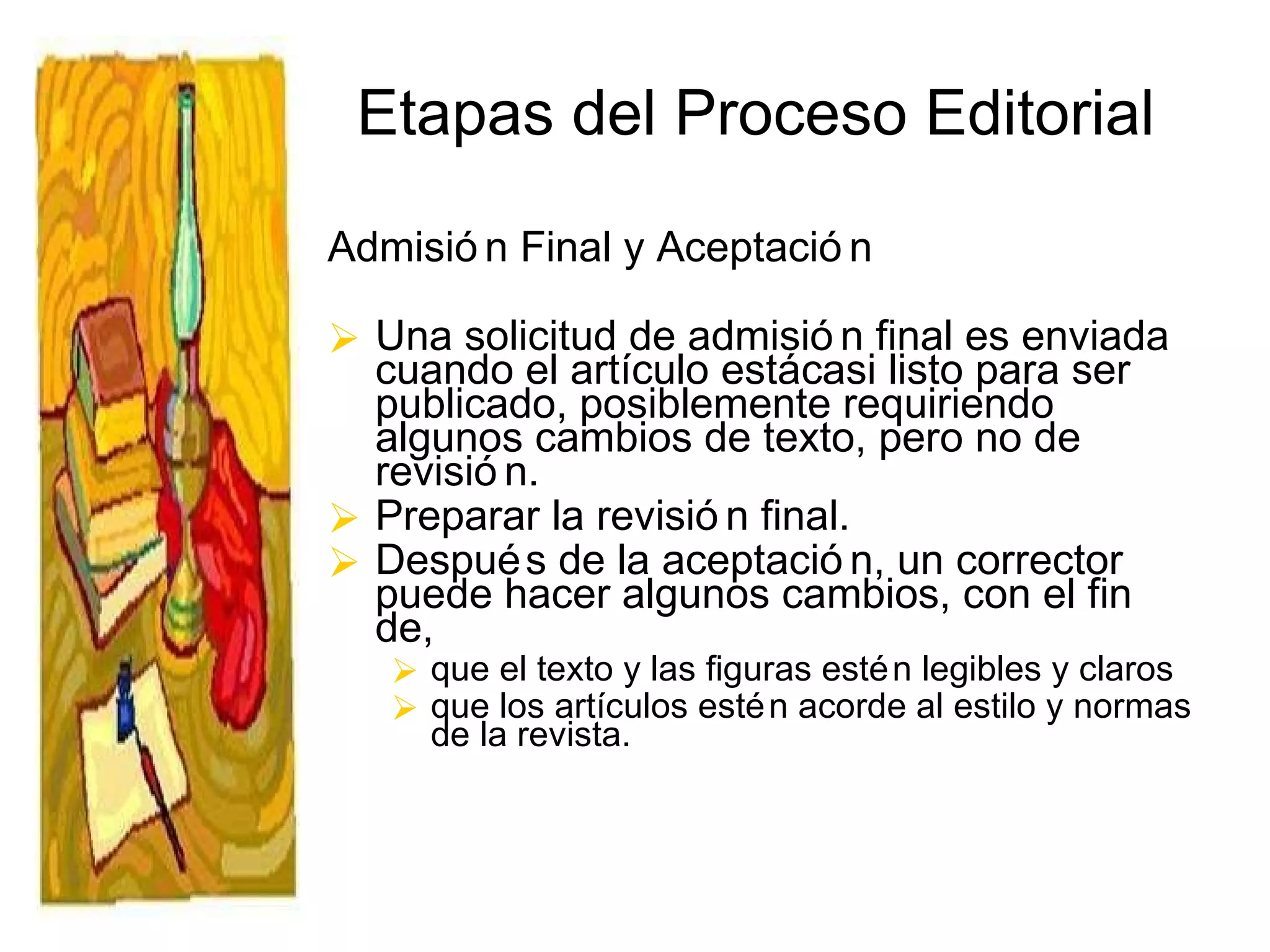 Etapas del Proceso Editorial Admisión Final y Aceptación Una solicitud de admisión final es enviada cuando el artículo está casi listo para ser  publicado, posiblemente requiriendo algunos cambios de texto, pero no de revisión.  Preparar la revisión final.  Después de la aceptación, un corrector puede hacer algunos cambios, con el fin de, que el texto y las figuras estén legibles y claros  que los artículos estén acorde al estilo y normas de la revista. 