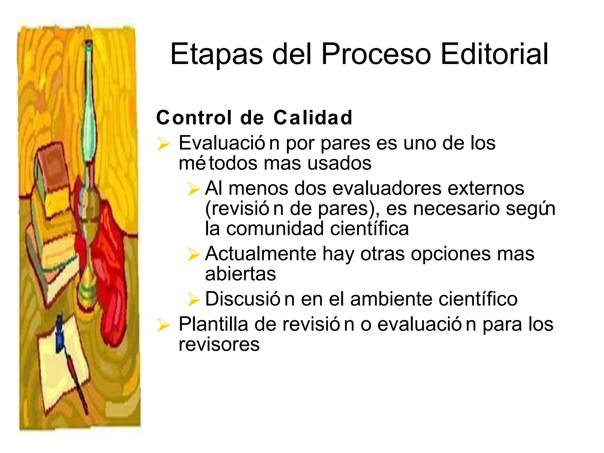 Etapas del Proceso Editorial Control de Calidad Evaluación por pares es uno de los métodos mas usados Al menos dos evaluadores externos (revisión de pares), es necesario según la comunidad científica Actualmente hay otras opciones mas abiertas Discusión en el ambiente científico  Plantilla de revisión o evaluación para los revisores 