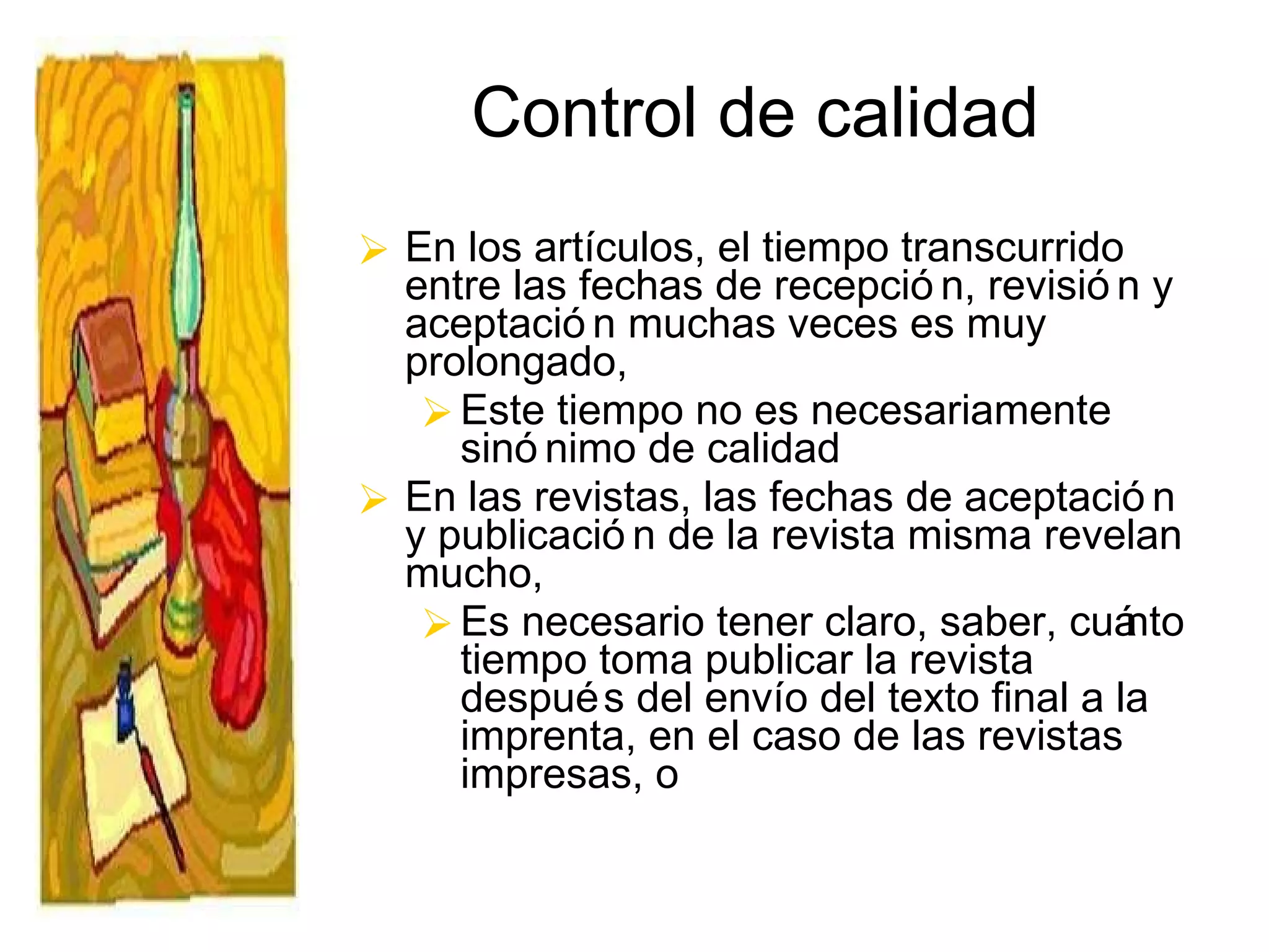 Control de calidad En los artículos, el tiempo transcurrido entre las fechas de recepción, revisión y aceptación muchas veces es muy prolongado, Este tiempo no es necesariamente sinónimo de calidad En las revistas, las fechas de aceptación y publicación de la revista misma revelan mucho,  Es necesario tener claro, saber, cuánto tiempo toma publicar la revista después del envío del texto final a la imprenta, en el caso de las revistas impresas, o 