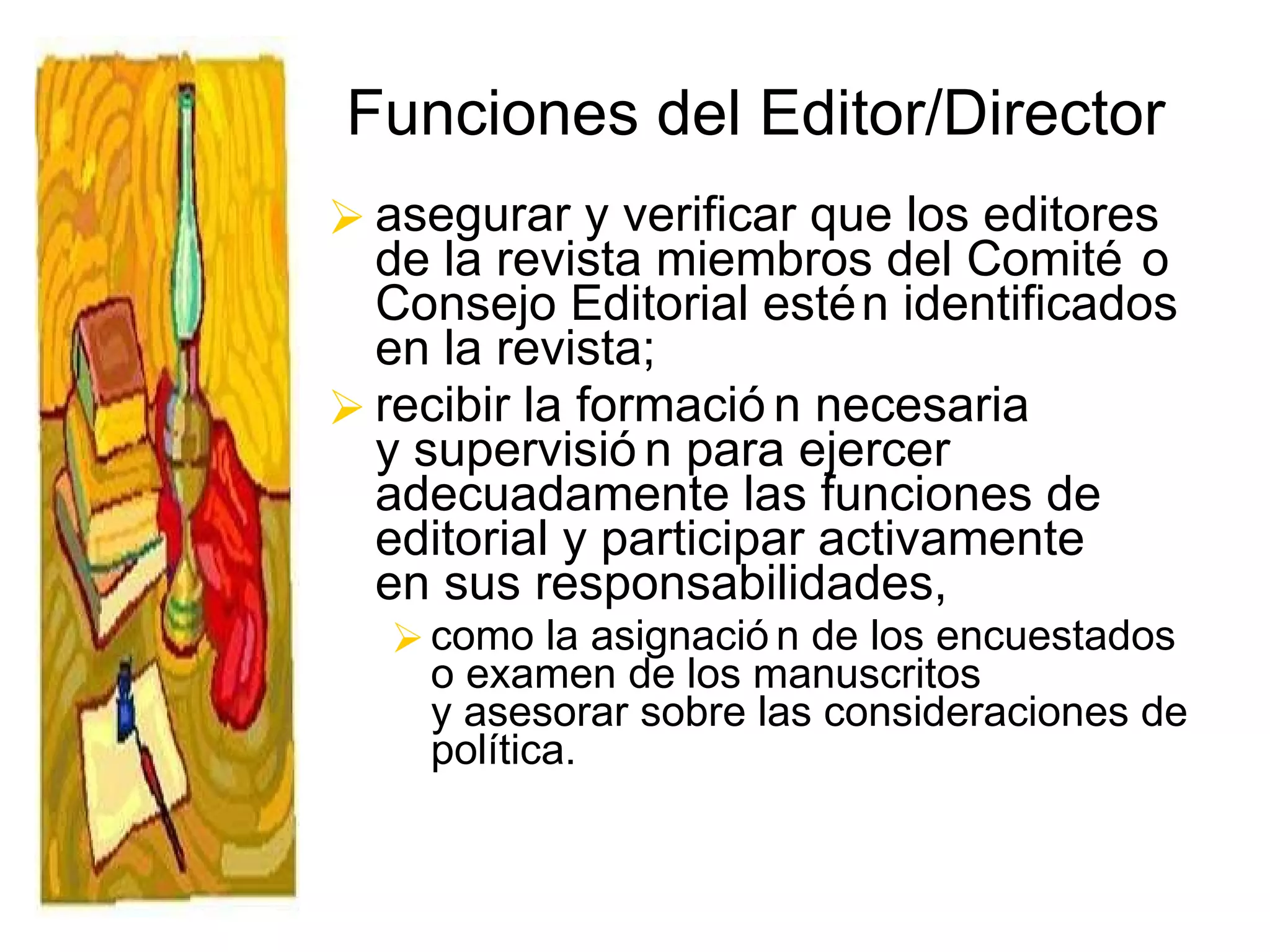 Funciones del Editor/Director asegurar y verificar que los editores de la revista miembros del Comité o Consejo Editorial estén identificados en la revista; recibir la formación necesaria  y supervisión para ejercer adecuadamente las funciones de editorial y participar activamente  en sus responsabilidades,  como la asignación de los encuestados o examen de los manuscritos  y asesorar sobre las consideraciones de política. 