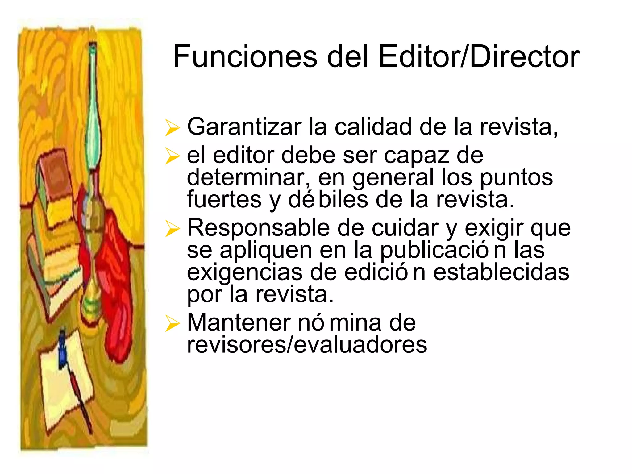 Funciones del Editor/Director Garantizar la calidad de la revista,  el editor debe ser capaz de determinar, en general los puntos fuertes y débiles de la revista.  Responsable de cuidar y exigir que se apliquen en la publicación las exigencias de edición establecidas por la revista.  Mantener nómina de revisores/evaluadores 