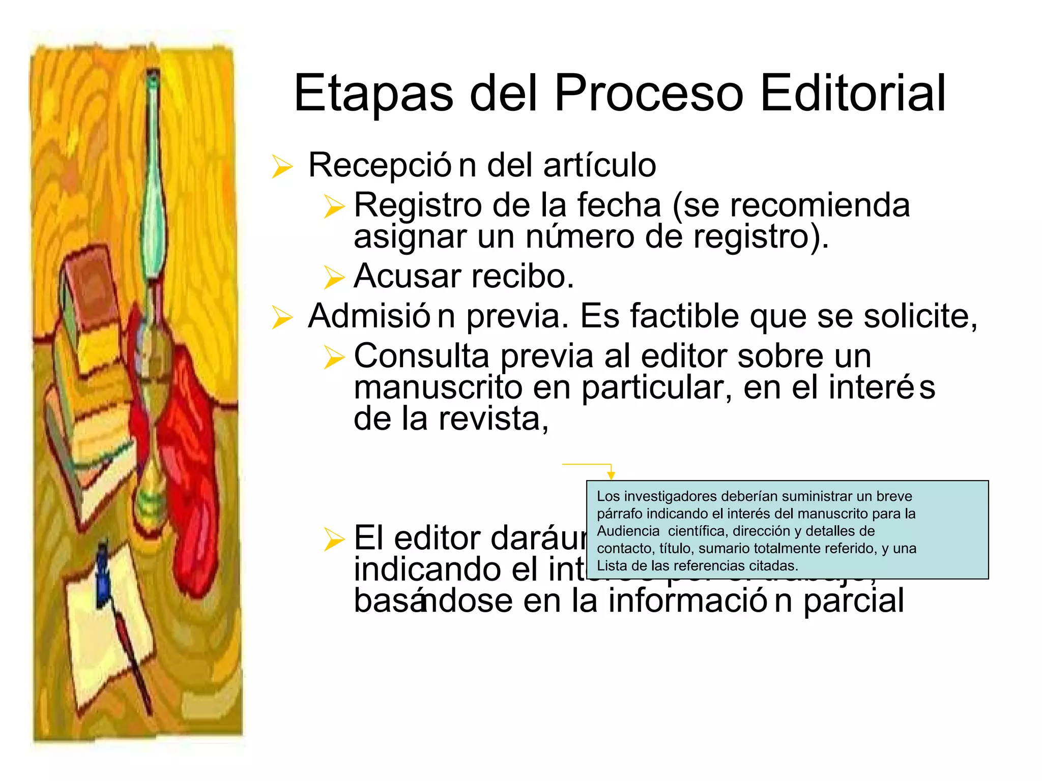 Etapas del Proceso Editorial Recepción del artículo Registro de la fecha (se recomienda asignar un número de registro).  Acusar recibo. Admisión previa. Es factible que se solicite, Consulta previa al editor sobre un manuscrito en particular, en el interés de la revista,  El editor dará una respuesta  respuesta  indicando el interés por el trabajo, basándose en la información parcial   Los investigadores deberían suministrar un breve  párrafo indicando el interés del manuscrito para la Audiencia  científica, dirección y detalles de  contacto, título, sumario totalmente referido, y una Lista de las referencias citadas. 
