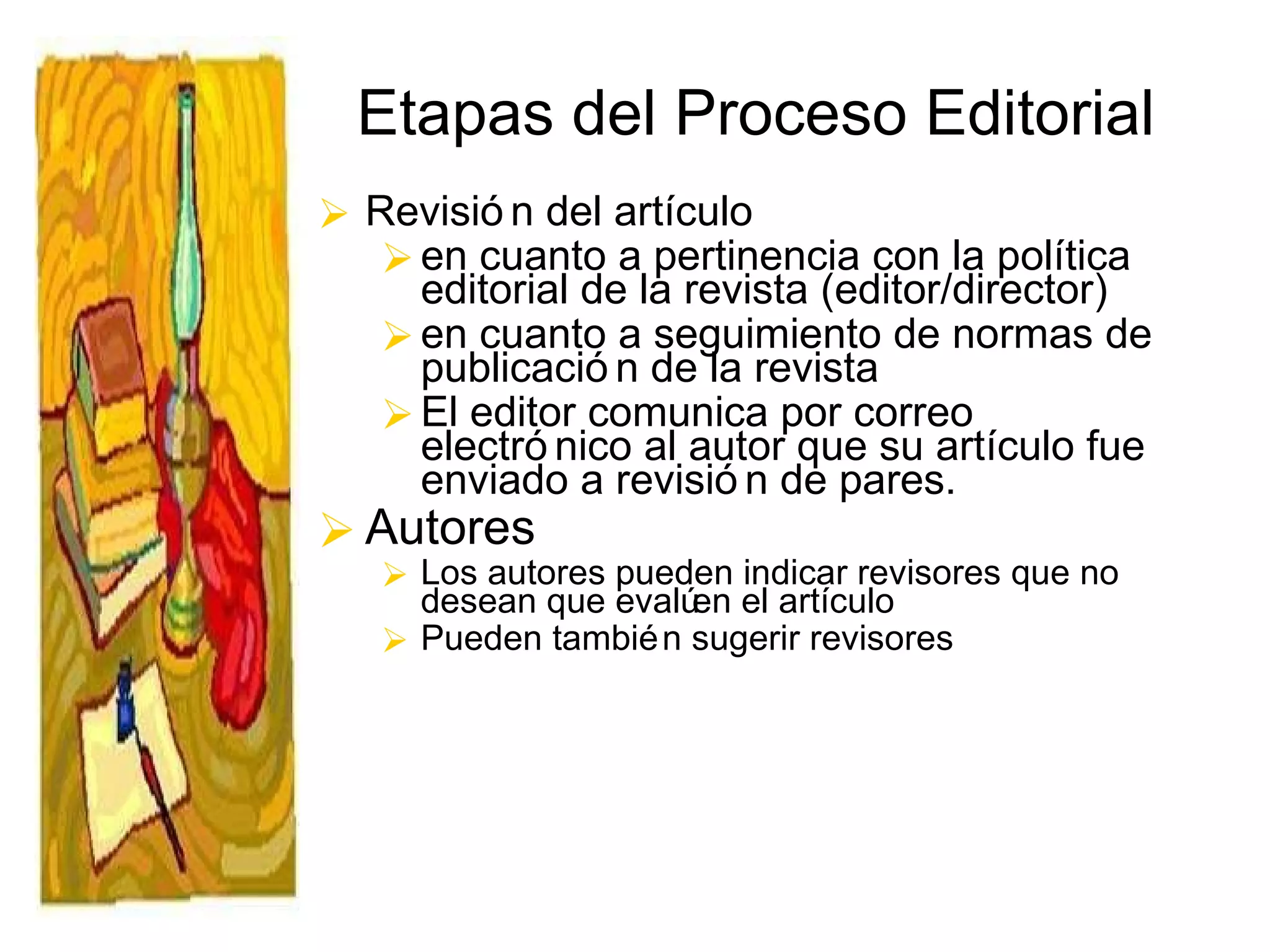 Etapas del Proceso Editorial Revisión del artículo  en cuanto a pertinencia con la política editorial de la revista (editor/director) en cuanto a seguimiento de normas de publicación de la revista El editor comunica por correo electrónico al autor que su artículo fue enviado a revisión de pares. Autores Los autores pueden indicar revisores que no desean que evalúen el artículo  Pueden también sugerir revisores 