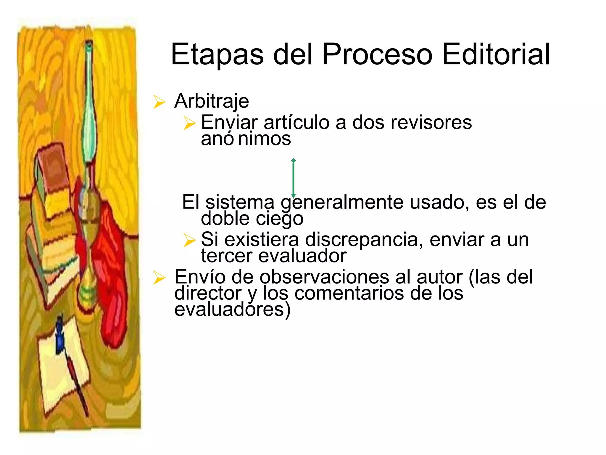 Etapas del Proceso Editorial Arbitraje Enviar artículo a dos revisores anónimos  El sistema generalmente usado, es el de doble ciego Si existiera discrepancia, enviar a un tercer evaluador Envío de observaciones al autor (las del director y los comentarios de los evaluadores)  