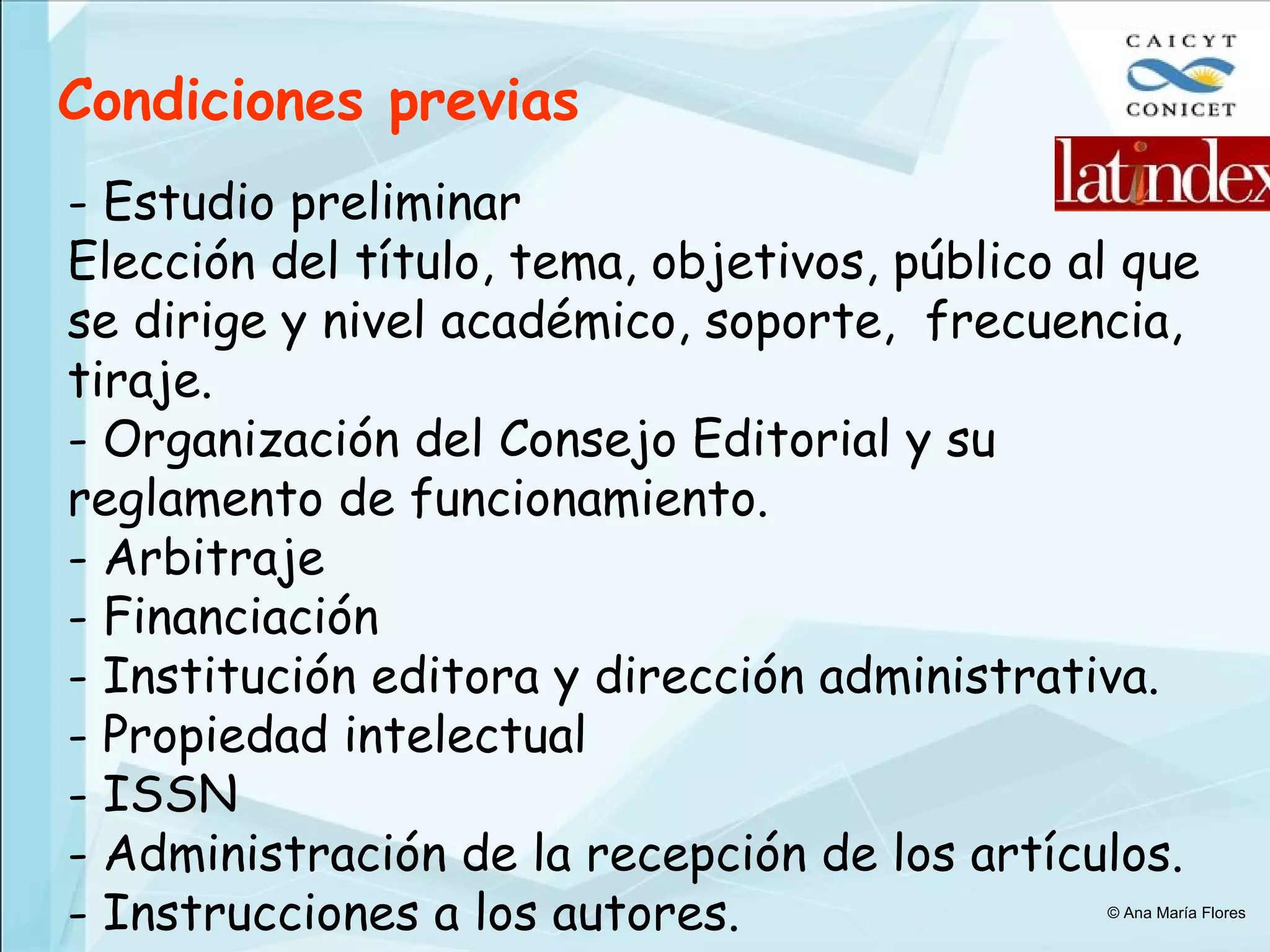 Condiciones previas - Estudio preliminar  Elección del título, t ema, objetivos, público al que se dirige y nivel académico, soporte,  frecuencia, tiraje.  Organización del Consejo Editorial y su reglamento de funcionamiento. Arbitraje Financiación Institución editora y dirección administrativa. Propiedad intelectual ISSN Administración de la recepción de los artículos. Instrucciones a los autores. © Ana María Flores 