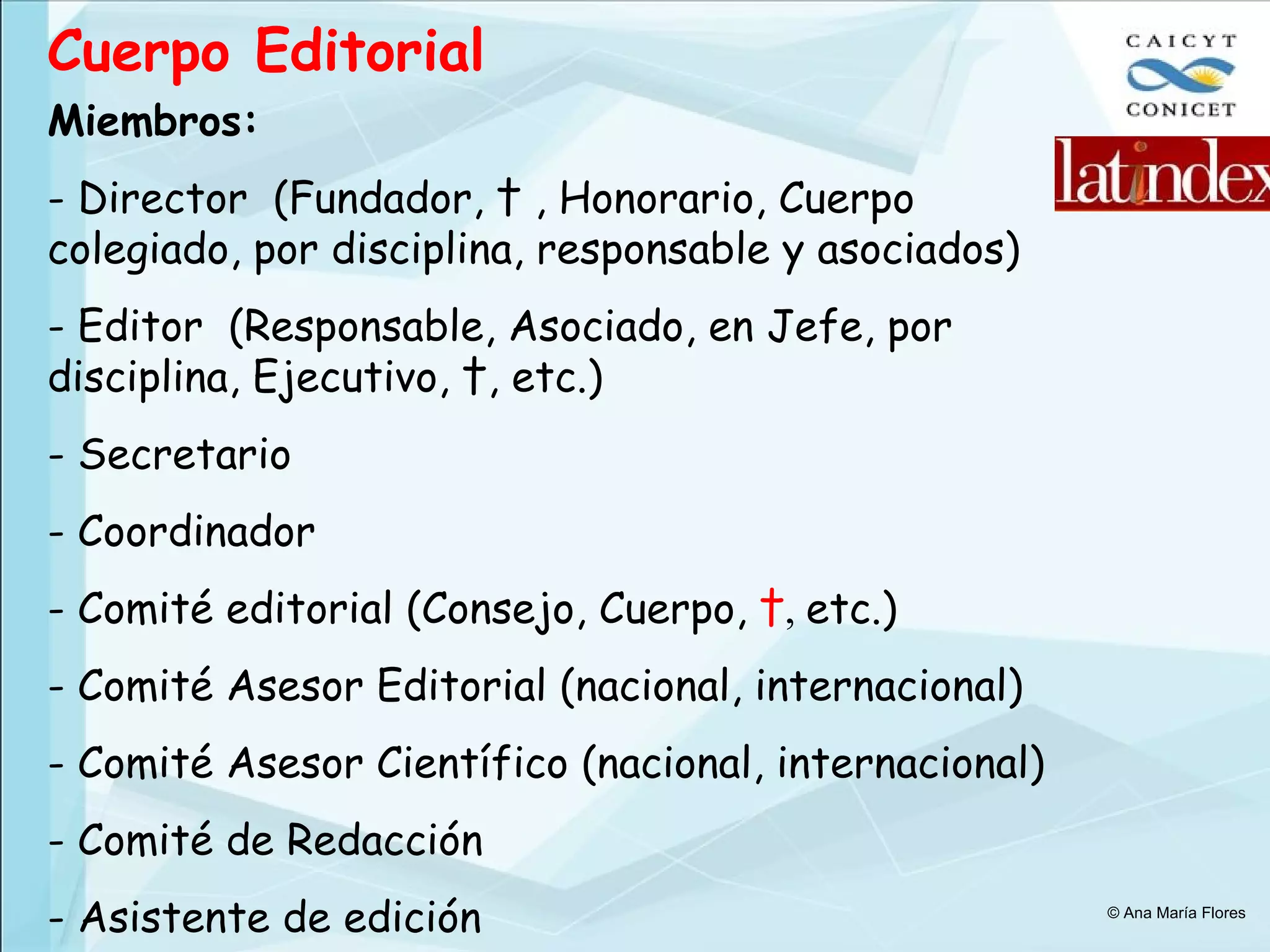 Cuerpo Editorial   Miembros: - Director  (Fundador, † , Honorario, Cuerpo colegiado, por disciplina, responsable y asociados) - Editor  (Responsable, Asociado, en Jefe, por disciplina, Ejecutivo, †, etc.) - Secretario - Coordinador - Comité editorial (Consejo, Cuerpo,  † ,  etc.) - Comité Asesor Editorial (nacional, internacional) - Comité Asesor Científico (nacional, internacional) - Comité de Redacción - Asistente de edición © Ana María Flores 